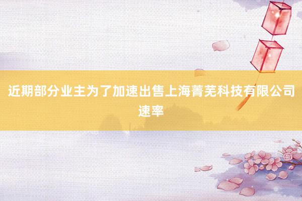 近期部分业主为了加速出售上海菁芜科技有限公司速率