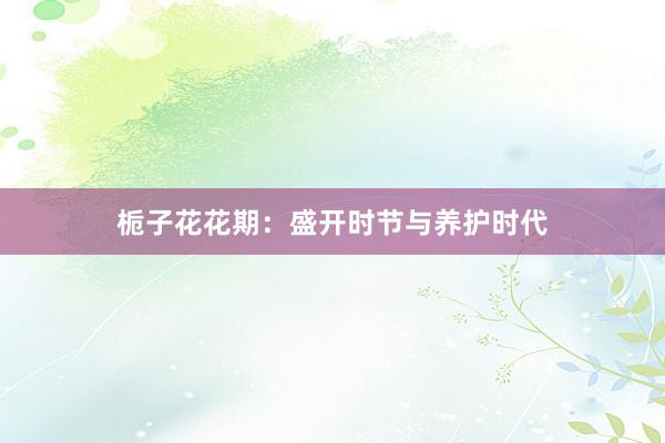 栀子花花期：盛开时节与养护时代